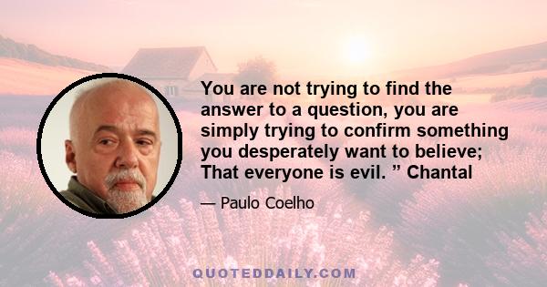 You are not trying to find the answer to a question, you are simply trying to confirm something you desperately want to believe; That everyone is evil. ” Chantal