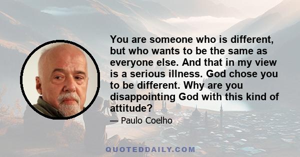 You are someone who is different, but who wants to be the same as everyone else. And that in my view is a serious illness. God chose you to be different. Why are you disappointing God with this kind of attitude?