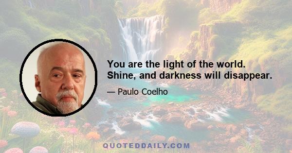 You are the light of the world. Shine, and darkness will disappear.