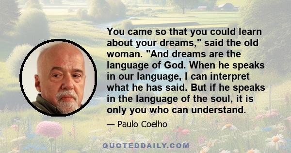 You came so that you could learn about your dreams, said the old woman. And dreams are the language of God. When he speaks in our language, I can interpret what he has said. But if he speaks in the language of the soul, 