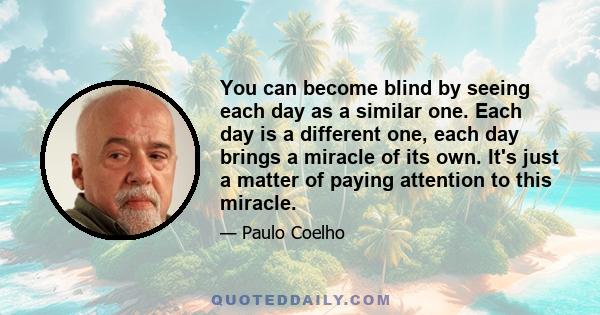 You can become blind by seeing each day as a similar one. Each day is a different one, each day brings a miracle of its own. It's just a matter of paying attention to this miracle.