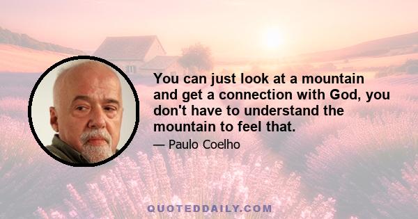 You can just look at a mountain and get a connection with God, you don't have to understand the mountain to feel that.