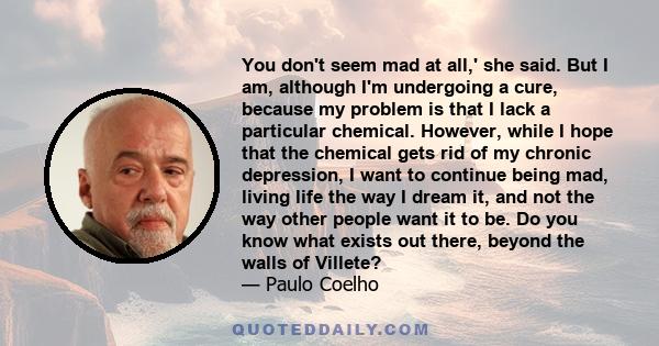 You don't seem mad at all,' she said. But I am, although I'm undergoing a cure, because my problem is that I lack a particular chemical. However, while I hope that the chemical gets rid of my chronic depression, I want