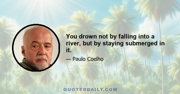 You drown not by falling into a river, but by staying submerged in it.