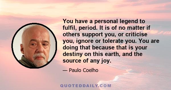 You have a personal legend to fulfil, period. It is of no matter if others support you, or criticise you, ignore or tolerate you. You are doing that because that is your destiny on this earth, and the source of any joy.