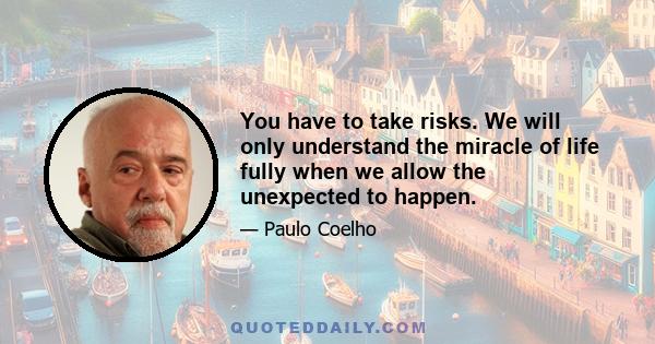 You have to take risks. We will only understand the miracle of life fully when we allow the unexpected to happen.