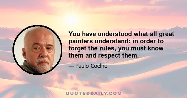 You have understood what all great painters understand: in order to forget the rules, you must know them and respect them.