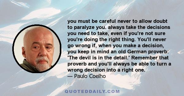 you must be careful never to allow doubt to paralyze you. always take the decisions you need to take, even if you're not sure you're doing the right thing. You'll never go wrong if, when you make a decision, you keep in 