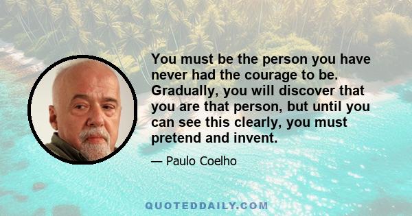 You must be the person you have never had the courage to be. Gradually, you will discover that you are that person, but until you can see this clearly, you must pretend and invent.