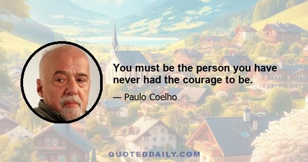 You must be the person you have never had the courage to be.