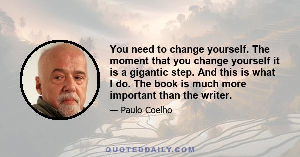 You need to change yourself. The moment that you change yourself it is a gigantic step. And this is what I do. The book is much more important than the writer.