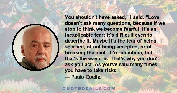 You shouldn't have asked, I said. Love doesn't ask many questions, because if we stop to think we become fearful. It's an inexplicable fear; it's difficult even to describe it. Maybe it's the fear of being scorned, of