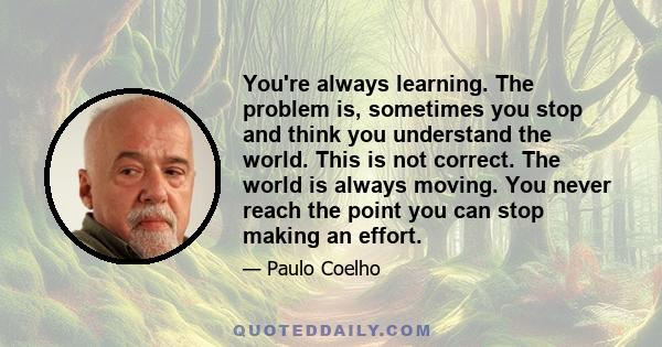 You're always learning. The problem is, sometimes you stop and think you understand the world. This is not correct. The world is always moving. You never reach the point you can stop making an effort.