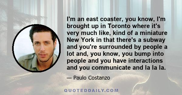 I'm an east coaster, you know, I'm brought up in Toronto where it's very much like, kind of a miniature New York in that there's a subway and you're surrounded by people a lot and, you know, you bump into people and you 