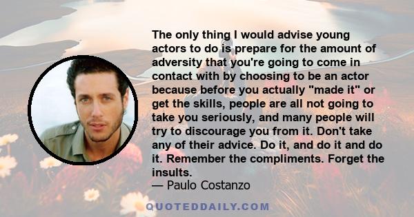 The only thing I would advise young actors to do is prepare for the amount of adversity that you're going to come in contact with by choosing to be an actor because before you actually made it or get the skills, people