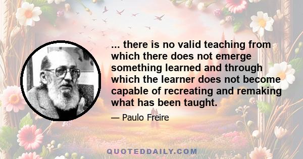 ... there is no valid teaching from which there does not emerge something learned and through which the learner does not become capable of recreating and remaking what has been taught.