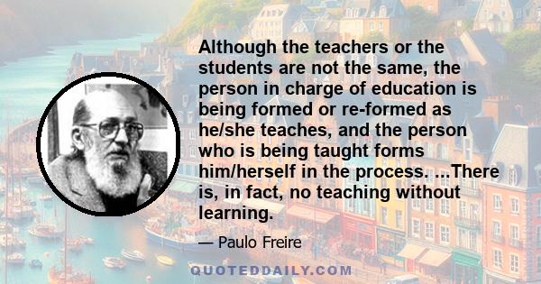 Although the teachers or the students are not the same, the person in charge of education is being formed or re-formed as he/she teaches, and the person who is being taught forms him/herself in the process. ...There is, 