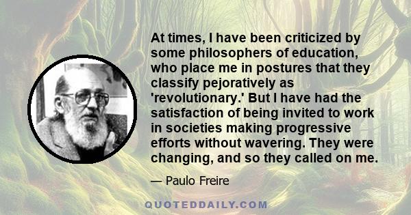 At times, I have been criticized by some philosophers of education, who place me in postures that they classify pejoratively as 'revolutionary.' But I have had the satisfaction of being invited to work in societies