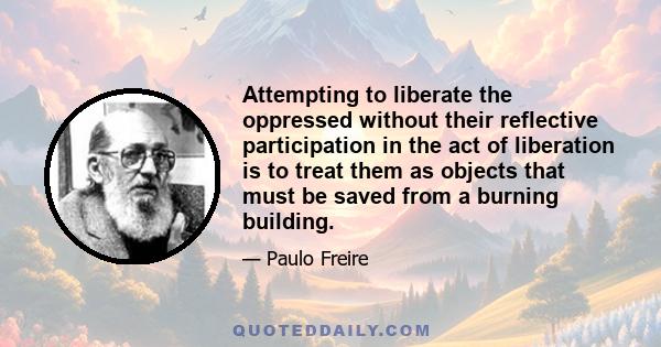 Attempting to liberate the oppressed without their reflective participation in the act of liberation is to treat them as objects that must be saved from a burning building.