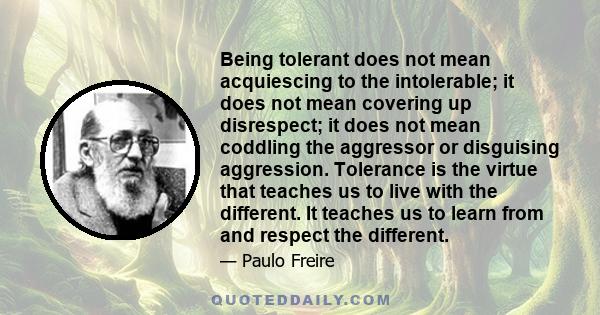 Being tolerant does not mean acquiescing to the intolerable; it does not mean covering up disrespect; it does not mean coddling the aggressor or disguising aggression. Tolerance is the virtue that teaches us to live