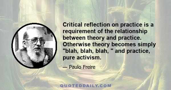 Critical reflection on practice is a requirement of the relationship between theory and practice. Otherwise theory becomes simply blah, blah, blah,  and practice, pure activism.