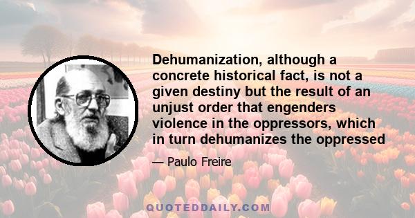 Dehumanization, although a concrete historical fact, is not a given destiny but the result of an unjust order that engenders violence in the oppressors, which in turn dehumanizes the oppressed