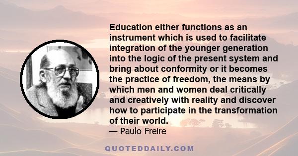 Education either functions as an instrument which is used to facilitate integration of the younger generation into the logic of the present system and bring about conformity or it becomes the practice of freedom, the