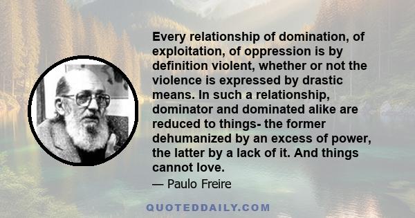 Every relationship of domination, of exploitation, of oppression is by definition violent, whether or not the violence is expressed by drastic means. In such a relationship, dominator and dominated alike are reduced to