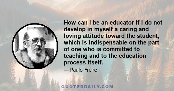 How can I be an educator if I do not develop in myself a caring and loving attitude toward the student, which is indispensable on the part of one who is committed to teaching and to the education process itself.