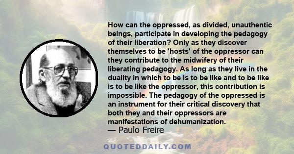 How can the oppressed, as divided, unauthentic beings, participate in developing the pedagogy of their liberation? Only as they discover themselves to be 'hosts' of the oppressor can they contribute to the midwifery of