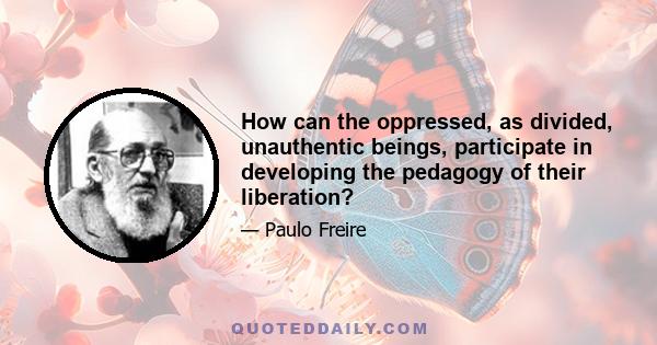 How can the oppressed, as divided, unauthentic beings, participate in developing the pedagogy of their liberation?