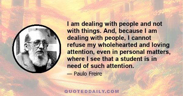 I am dealing with people and not with things. And, because I am dealing with people, I cannot refuse my wholehearted and loving attention, even in personal matters, where I see that a student is in need of such