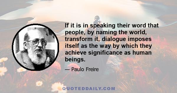 If it is in speaking their word that people, by naming the world, transform it, dialogue imposes itself as the way by which they achieve significance as human beings.