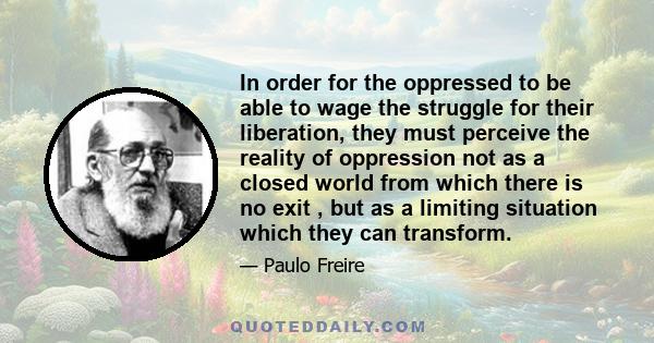 In order for the oppressed to be able to wage the struggle for their liberation, they must perceive the reality of oppression not as a closed world from which there is no exit , but as a limiting situation which they