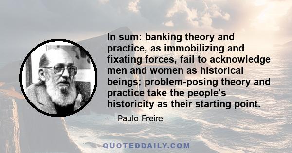 In sum: banking theory and practice, as immobilizing and fixating forces, fail to acknowledge men and women as historical beings; problem-posing theory and practice take the people's historicity as their starting point.