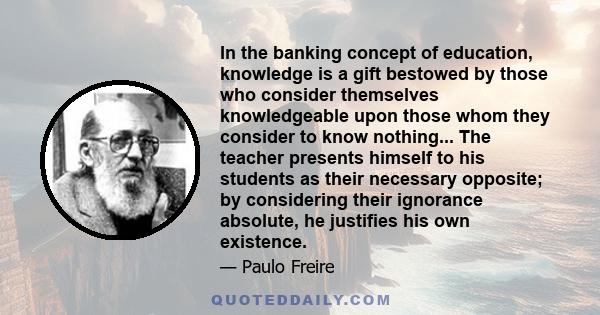 In the banking concept of education, knowledge is a gift bestowed by those who consider themselves knowledgeable upon those whom they consider to know nothing... The teacher presents himself to his students as their