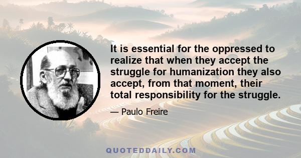 It is essential for the oppressed to realize that when they accept the struggle for humanization they also accept, from that moment, their total responsibility for the struggle.