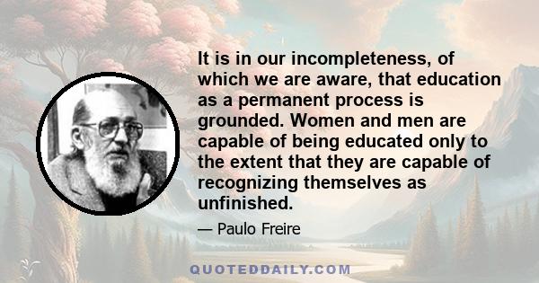 It is in our incompleteness, of which we are aware, that education as a permanent process is grounded. Women and men are capable of being educated only to the extent that they are capable of recognizing themselves as