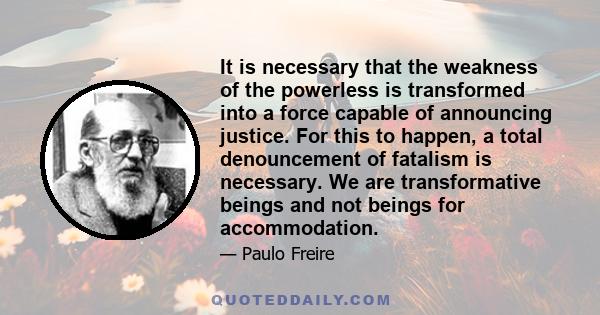 It is necessary that the weakness of the powerless is transformed into a force capable of announcing justice. For this to happen, a total denouncement of fatalism is necessary. We are transformative beings and not