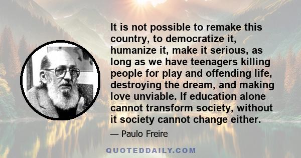 It is not possible to remake this country, to democratize it, humanize it, make it serious, as long as we have teenagers killing people for play and offending life, destroying the dream, and making love unviable. If