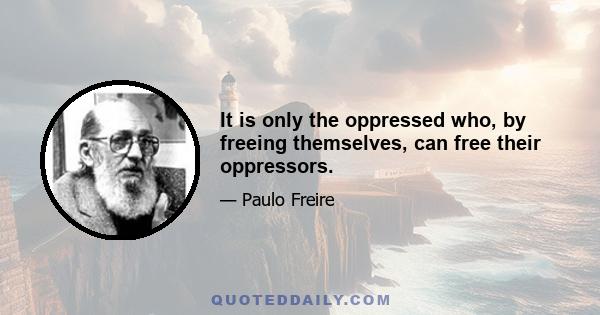 It is only the oppressed who, by freeing themselves, can free their oppressors.