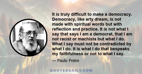 It is truly difficult to make a democracy. Democracy, like arty dream, is not made with spiritual words but with reflection and practice. It is not what I say that says I am a democrat, that I am not racist or machista