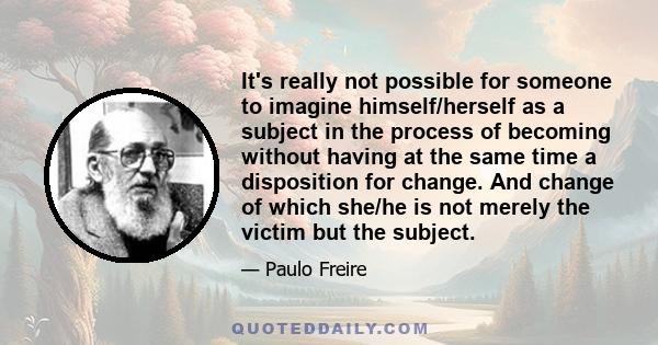 It's really not possible for someone to imagine himself/herself as a subject in the process of becoming without having at the same time a disposition for change. And change of which she/he is not merely the victim but