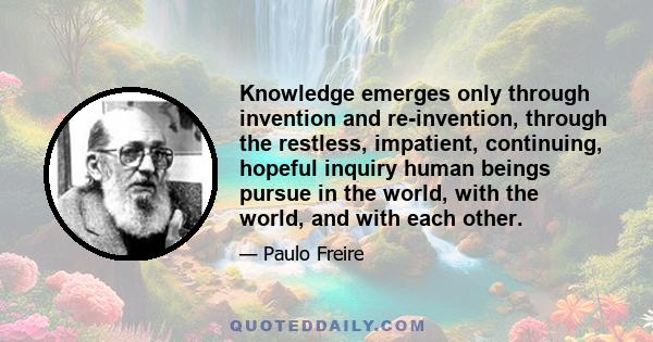 Knowledge emerges only through invention and re-invention, through the restless, impatient, continuing, hopeful inquiry human beings pursue in the world, with the world, and with each other.