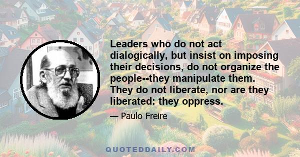 Leaders who do not act dialogically, but insist on imposing their decisions, do not organize the people--they manipulate them. They do not liberate, nor are they liberated: they oppress.