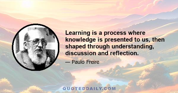 Learning is a process where knowledge is presented to us, then shaped through understanding, discussion and reflection.