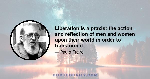 Liberation is a praxis: the action and reflection of men and women upon their world in order to transform it.