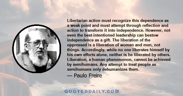 Libertarian action must recognize this dependence as a weak point and must attempt through reflection and action to transform it into independence. However, not even the best-intentioned leadership can bestow