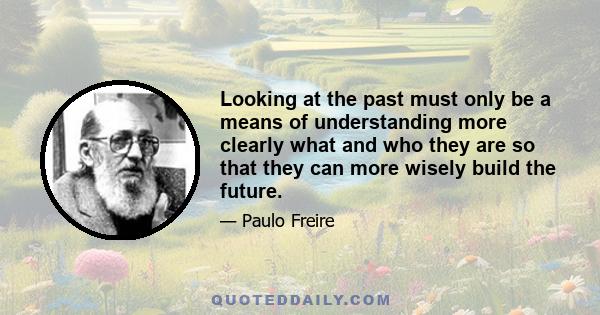 Looking at the past must only be a means of understanding more clearly what and who they are so that they can more wisely build the future.