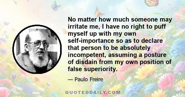 No matter how much someone may irritate me, I have no right to puff myself up with my own self-importance so as to declare that person to be absolutely incompetent, assuming a posture of disdain from my own position of